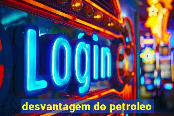 desvantagem do petroleo